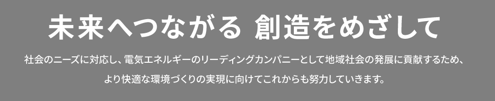 未来へつながる 創造をめざして　社会のニーズに対応し、電気エネルギーのリーディングカンパニーとして地域社会の発展に貢献するため、 より快適な環境づくりの実現に向けてこれからも努力していきます。